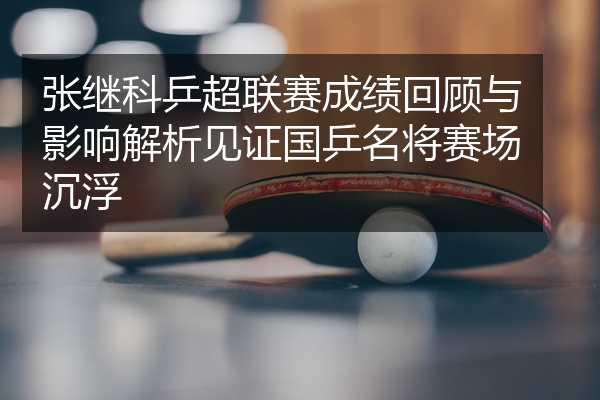张继科乒超联赛成绩回顾与影响解析见证国乒名将赛场沉浮