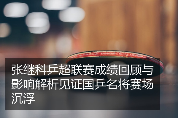 张继科乒超联赛成绩回顾与影响解析见证国乒名将赛场沉浮
