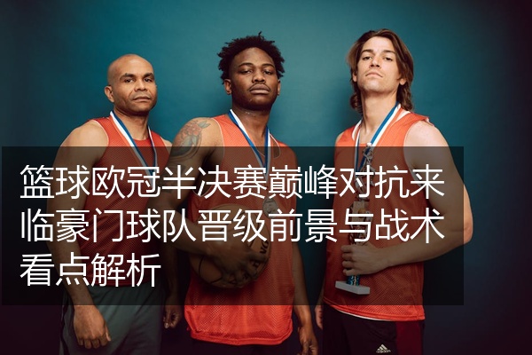 篮球欧冠半决赛巅峰对抗来临豪门球队晋级前景与战术看点解析