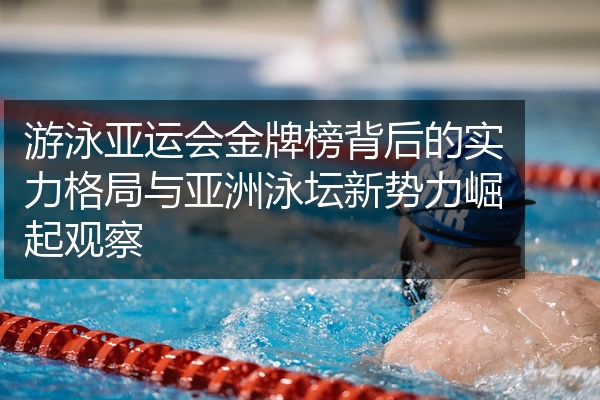 游泳亚运会金牌榜背后的实力格局与亚洲泳坛新势力崛起观察