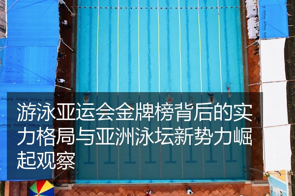 游泳亚运会金牌榜背后的实力格局与亚洲泳坛新势力崛起观察