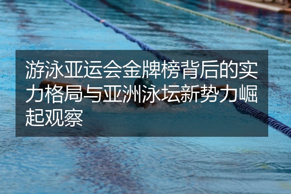 游泳亚运会金牌榜背后的实力格局与亚洲泳坛新势力崛起观察