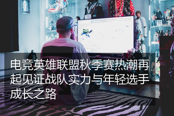 电竞英雄联盟秋季赛热潮再起见证战队实力与年轻选手成长之路