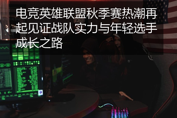 电竞英雄联盟秋季赛热潮再起见证战队实力与年轻选手成长之路