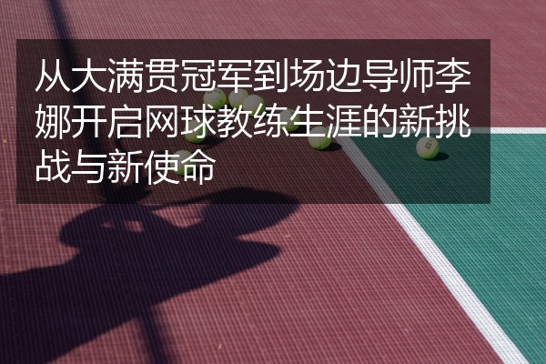 从大满贯冠军到场边导师李娜开启网球教练生涯的新挑战与新使命