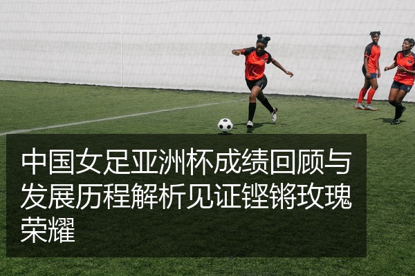 中国女足亚洲杯成绩回顾与发展历程解析见证铿锵玫瑰荣耀