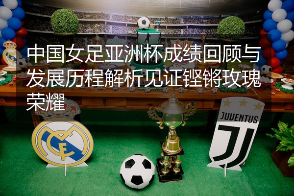 中国女足亚洲杯成绩回顾与发展历程解析见证铿锵玫瑰荣耀