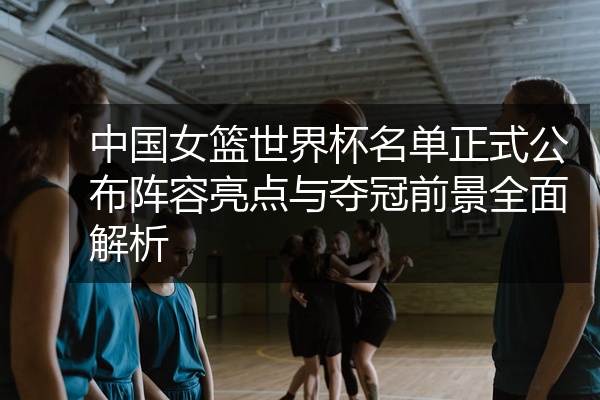 中国女篮世界杯名单正式公布阵容亮点与夺冠前景全面解析