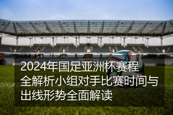 2024年国足亚洲杯赛程全解析小组对手比赛时间与出线形势全面解读