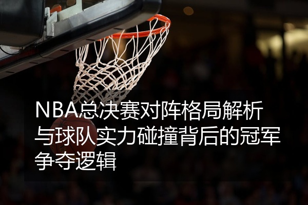 NBA总决赛对阵格局解析与球队实力碰撞背后的冠军争夺逻辑