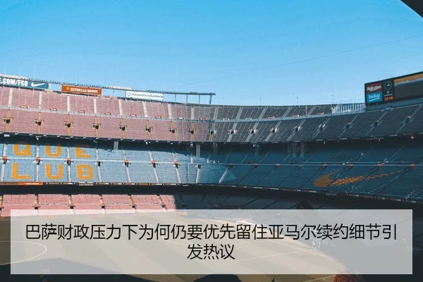 巴萨财政压力下为何仍要优先留住亚马尔续约细节引发热议
