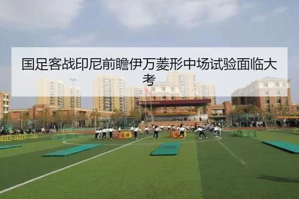 国足客战印尼前瞻伊万菱形中场试验面临大考